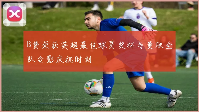 B费荣获英超最佳球员奖杯与曼联全队合影庆祝时刻