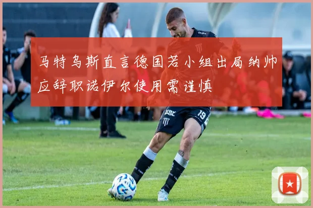 马特乌斯直言德国若小组出局纳帅应辞职诺伊尔使用需谨慎