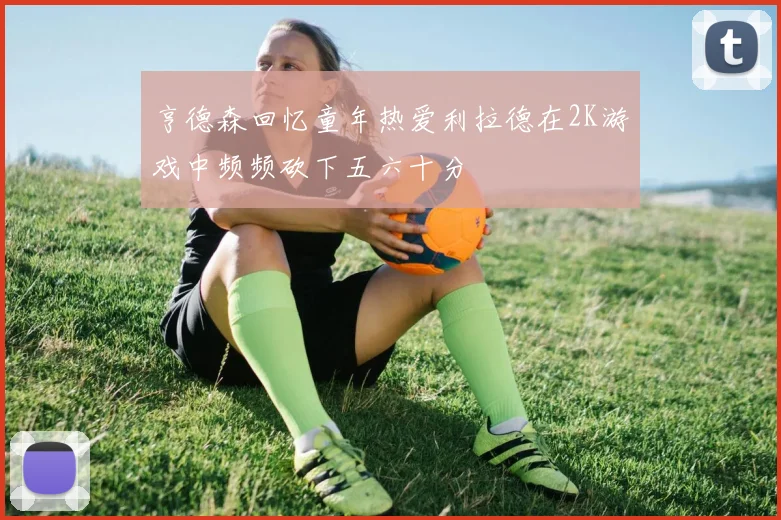 亨德森回忆童年热爱利拉德在2K游戏中频频砍下五六十分