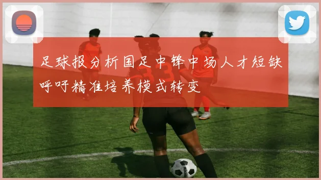 足球报分析国足中锋中场人才短缺呼吁精准培养模式转变