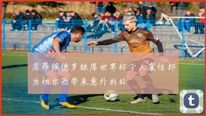 若昂佩德罗缺席世界杯令人震惊却为切尔西带来意外利好