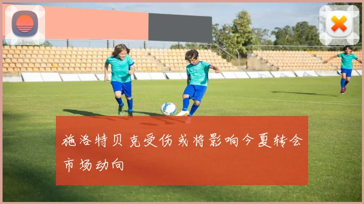 施洛特贝克受伤或将影响今夏转会市场动向