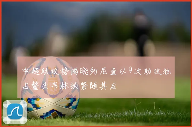 中超助攻榜揭晓约尼查以9次助攻独占鳌头韦林顿紧随其后