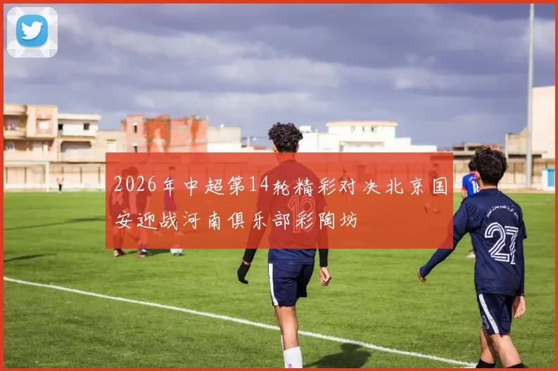 2026年中超第14轮精彩对决北京国安迎战河南俱乐部彩陶坊