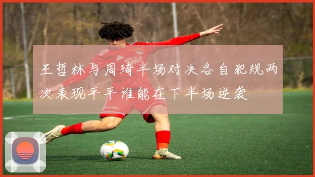 王哲林与周琦半场对决各自犯规两次表现平平谁能在下半场逆袭
