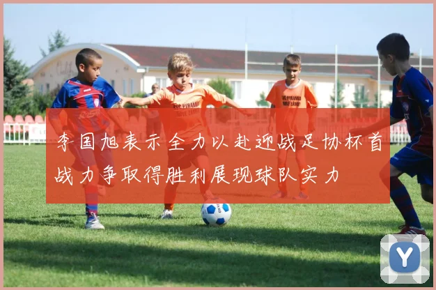 李国旭表示全力以赴迎战足协杯首战力争取得胜利展现球队实力