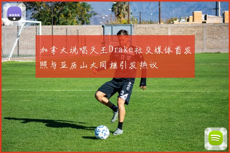 加拿大说唱天王Drake社交媒体首发照与亚历山大同框引发热议
