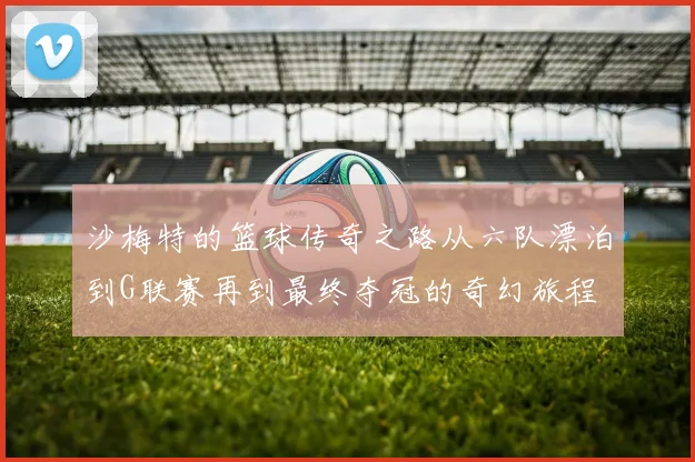 沙梅特的篮球传奇之路从六队漂泊到G联赛再到最终夺冠的奇幻旅程
