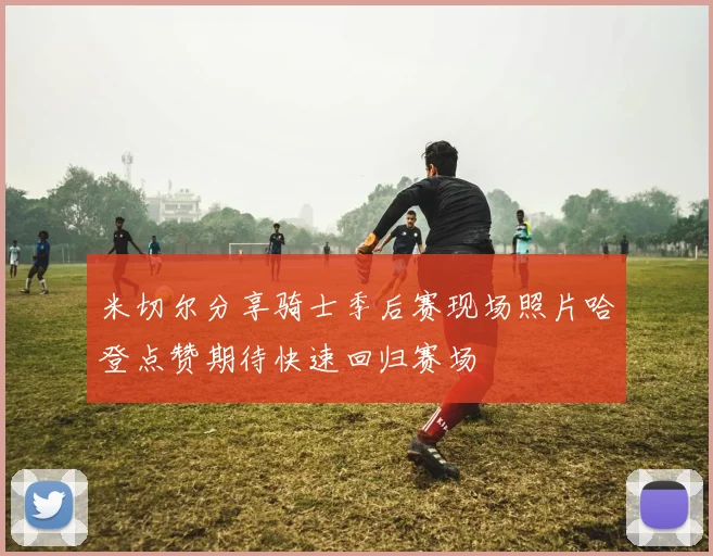 米切尔分享骑士季后赛现场照片哈登点赞期待快速回归赛场