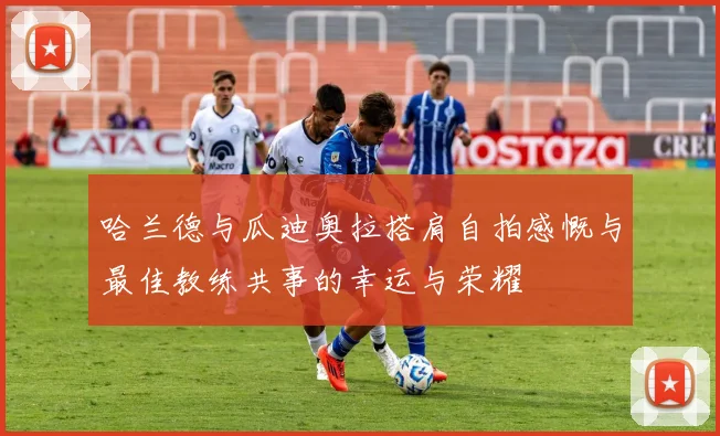 哈兰德与瓜迪奥拉搭肩自拍感慨与最佳教练共事的幸运与荣耀