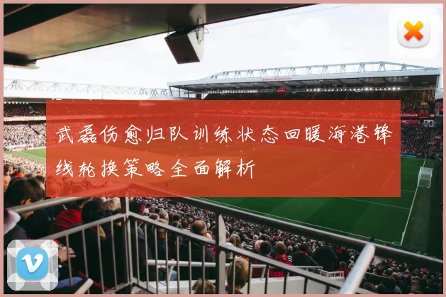 武磊伤愈归队训练状态回暖海港锋线轮换策略全面解析