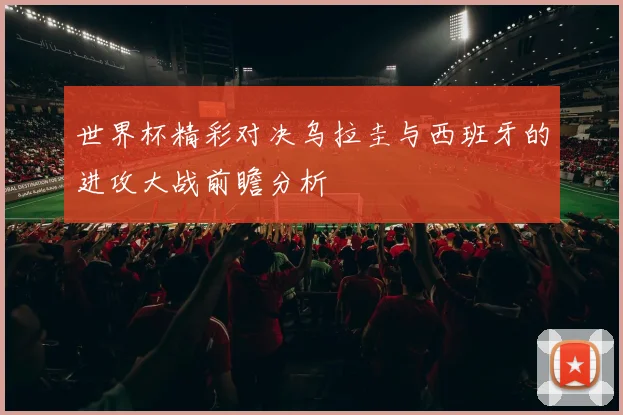 世界杯精彩对决乌拉圭与西班牙的进攻大战前瞻分析