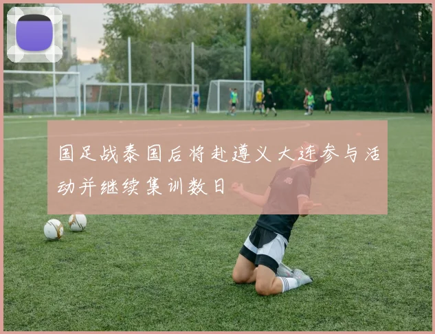 国足战泰国后将赴遵义大连参与活动并继续集训数日