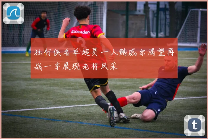 独行侠名单超员一人鲍威尔渴望再战一季展现老将风采