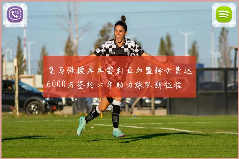 皇马强援库库雷利亚加盟转会费达6000万签约六年助力球队新征程