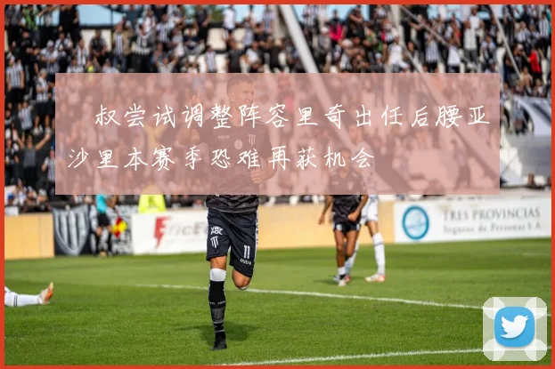囧叔尝试调整阵容里奇出任后腰亚沙里本赛季恐难再获机会