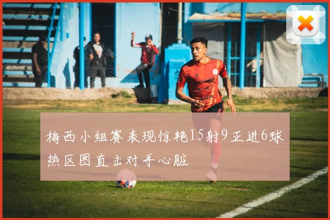 梅西小组赛表现惊艳15射9正进6球热区图直击对手心脏
